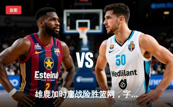 雄鹿加时鏖战险胜篮网，字母哥36+12+5主宰关键时刻