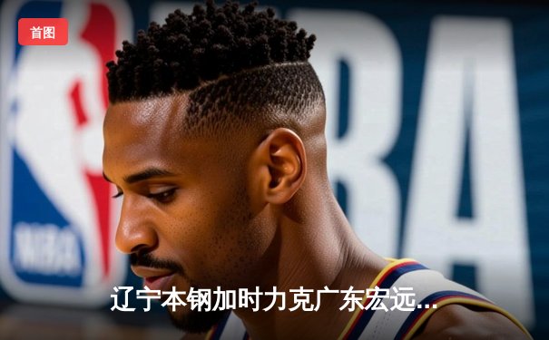 辽宁本钢加时力克广东宏远 CBA半决赛上演史诗级对决